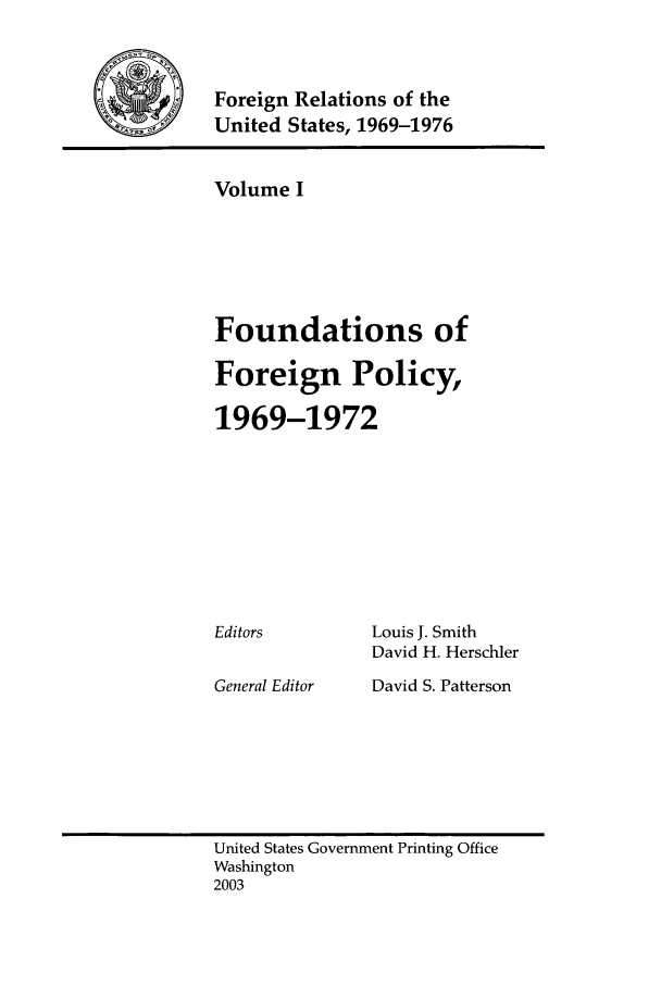 handle is hein.forrel/frusnf0001 and id is 1 raw text is: 


-   Foreign Relations of the
     United States, 1969-1976


Volume I





Foundations of

Foreign Policy,

1969-1972


Editors


General Editor


Louis J. Smith
David H. Herschler
David S. Patterson


United States Government Printing Office
Washington
2003


