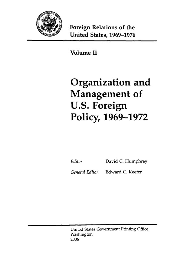 handle is hein.forrel/frusnf0002 and id is 1 raw text is: 


Foreign Relations of the
United States, 1969-1976


Volume II



Organization and
Management of
U.S. Foreign
Policy, 1969-1972


Editor


General Editor


David C. Humphrey
Edward C. Keefer


United States Government Printing Office
Washington
2006


