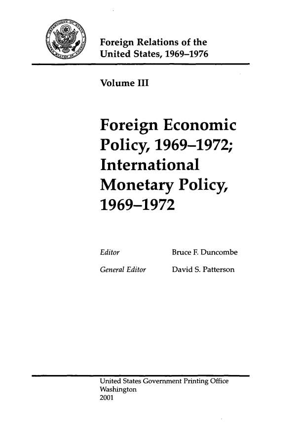 handle is hein.forrel/frusnf0003 and id is 1 raw text is: 

          Foreign Relations of the
4     / q-ýZujUnited States, 1969-1976


Volume III


Foreign


Economic


Policy, 1969-1972;
International
Monetary Policy,
1969-1972


Editor


General Editor


Bruce F. Duncombe
David S. Patterson


United States Government Printing Office
Washington
2001


