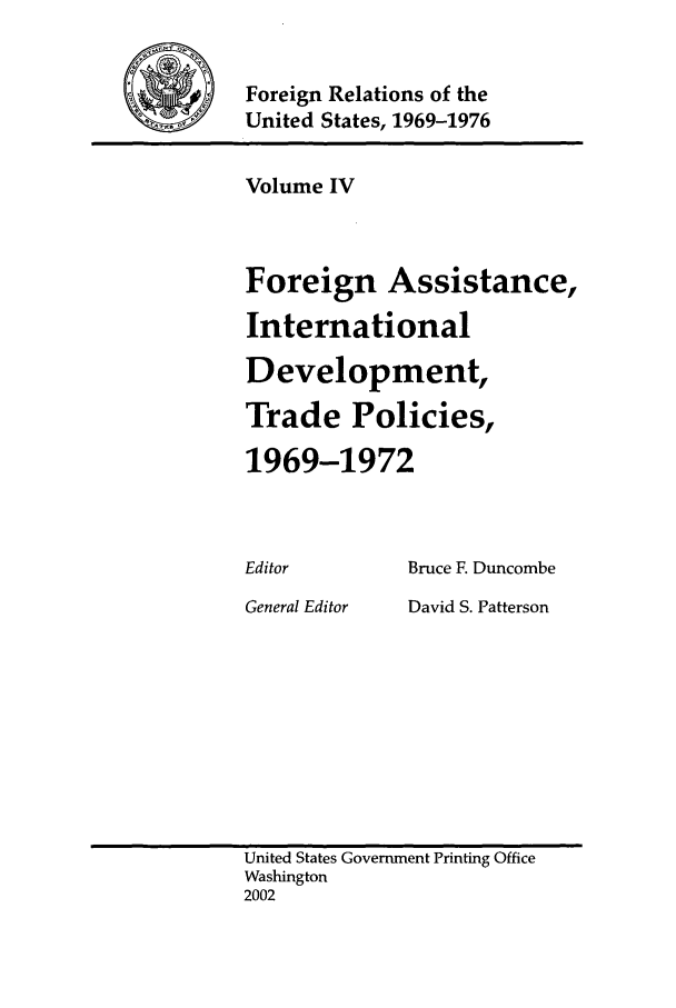 handle is hein.forrel/frusnf0004 and id is 1 raw text is: 

Foreign Relations of the
United States, 1969-1976


Volume IV



Foreign Assistance,
International
Development,
Trade Policies,

1969-1972


Editor
General Editor


Bruce F. Duncombe
David S. Patterson


United States Government Printing Office
Washington
2002


