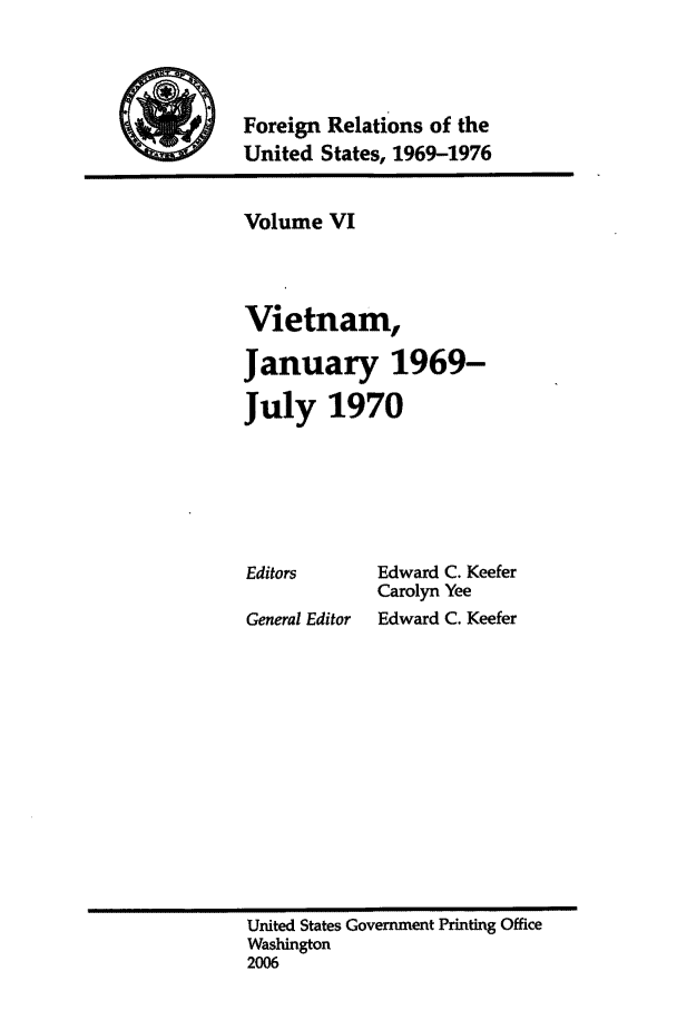 handle is hein.forrel/frusnf0006 and id is 1 raw text is: 



Foreign Relations of the
United States, 1969-1976


Volume VI



Vietnam,

January 1969-
July 1970


Editors

General Editor


Edward C. Keefer
Carolyn Yee
Edward C. Keefer


United States Government Printing Office
Washington
2006


