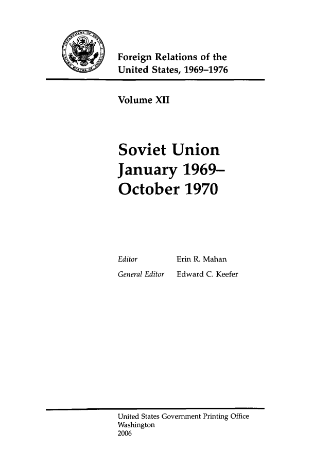 handle is hein.forrel/frusnf0008 and id is 1 raw text is: 



Foreign Relations of the
United States, 1969-1976


Volume XII



Soviet Union

January 1969-

October 1970


Editor


Erin R. Mahan


General Editor   Edward C. Keefer


United States Government Printing Office
Washington
2006


