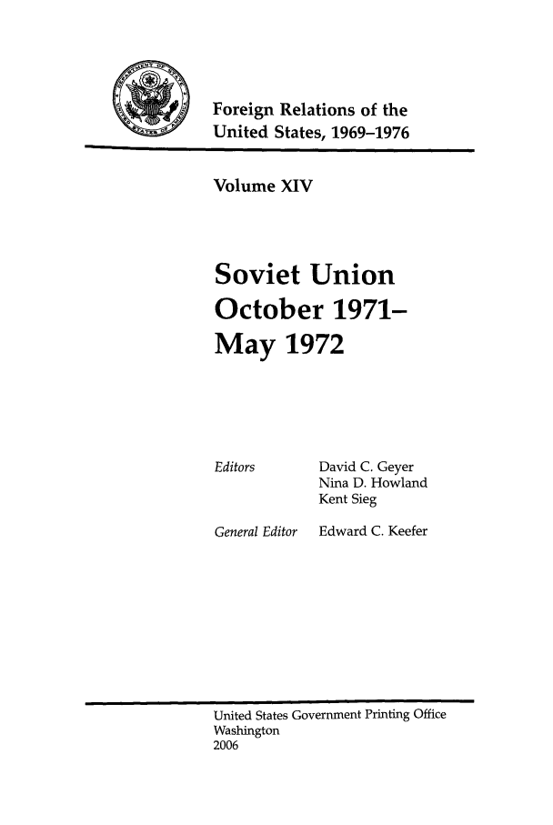 handle is hein.forrel/frusnf0009 and id is 1 raw text is: 




           Foreign Relations of the
-4        United States, 1969-1976


Volume XIV




Soviet Union

October 1971-

May 1972


Editors


General Editor


David C. Geyer
Nina D. Howland
Kent Sieg
Edward C. Keefer


United States Government Printing Office
Washington
2006


