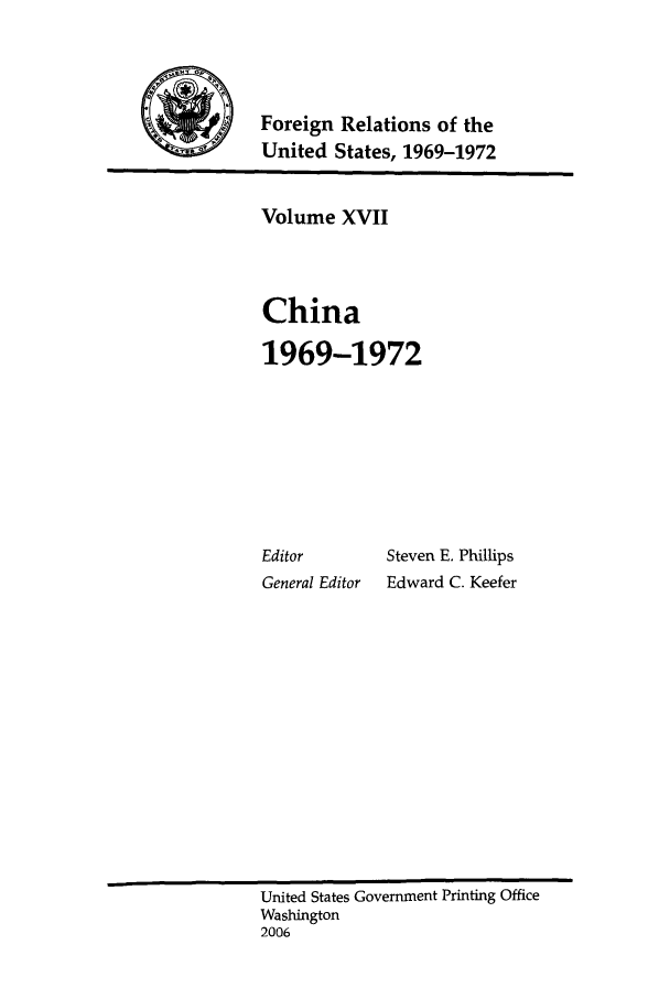 handle is hein.forrel/frusnf0010 and id is 1 raw text is: 



            Foreign Relations of the
'United States, 1969-1972


Volume XVII



China

1969-1972


Editor
General Editor


Steven E. Phillips
Edward C. Keefer


United States Government Printing Office
Washington
2006


