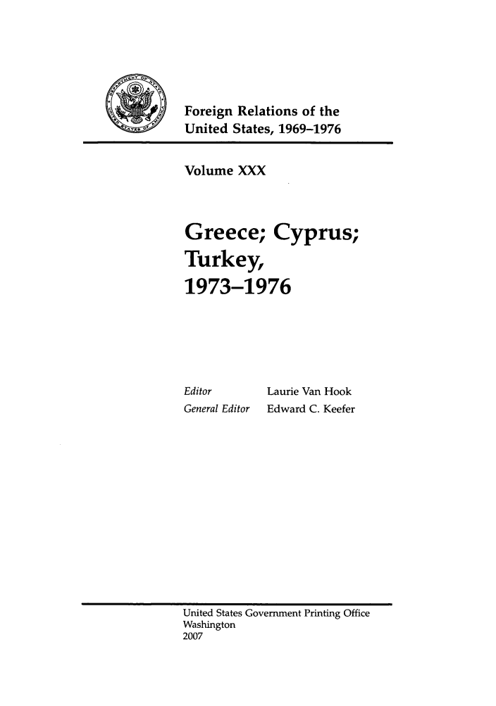 handle is hein.forrel/frusnf0013 and id is 1 raw text is: 





Foreign Relations of the
United States, 1969-1976


Volume XXX



Greece; Cyprus;

Turkey,

1973-1976


Editor
General Editor


Laurie Van Hook
Edward C. Keefer


United States Government Printing Office
Washington
2007


