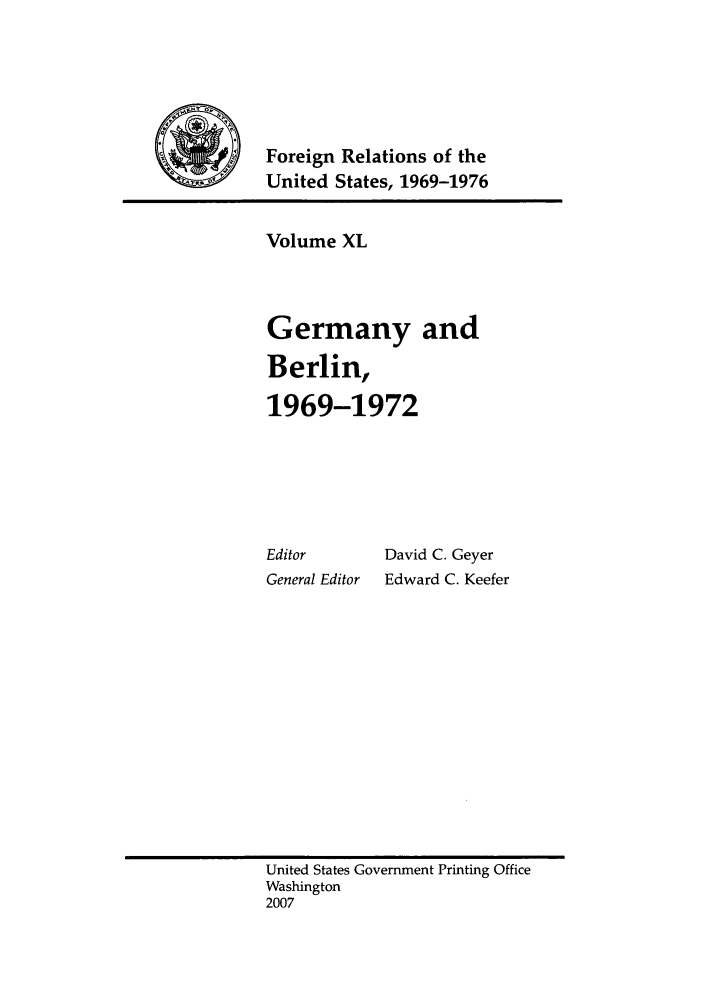 handle is hein.forrel/frusnf0015 and id is 1 raw text is: 





c     V    Foreign Relations of the
           United States, 1969-1976


Volume XL


Germany and
Berlin,
1969-1972




Editor      David C. Geyer
General Editor  Edward C. Keefer


United States Government Printing Office
Washington
2007


