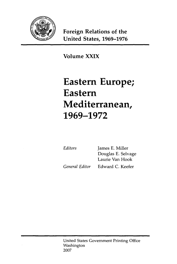 handle is hein.forrel/frusnf0016 and id is 1 raw text is: Foreign Relations of the
United States, 1969-1976

Volume XXIX
Eastern Europe;
Eastern
Mediterranean,
1969-1972

Editors

General Editor

James E. Miller
Douglas E. Selvage
Laurie Van Hook
Edward C. Keefer

United States Government Printing Office
Washington
2007


