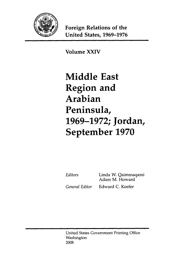 handle is hein.forrel/frusnf0017 and id is 1 raw text is: -Foreign Relations of the
United States, 1969-1976

Volume XXIV
Middle East
Region and
Arabian
Peninsula,
1969-1972; Jordan,
September 1970

Editors
General Editor

Linda W Qaimmaqami
Adam M. Howard
Edward C. Keefer

United States Government Printing Office
Washington
2008


