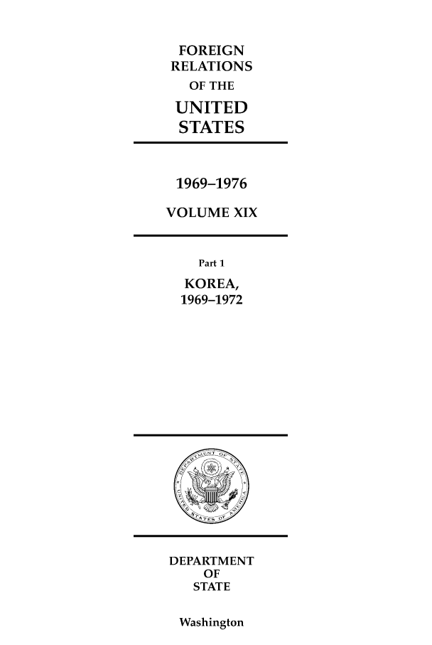handle is hein.forrel/frusnf0019 and id is 1 raw text is: FOREIGN
RELATIONS
OF THE
UNITED
STATES

1969-1976
VOLUME XIX

Part 1
KOREA,
1969-1972

DEPARTMENT
OF
STATE

Washington


