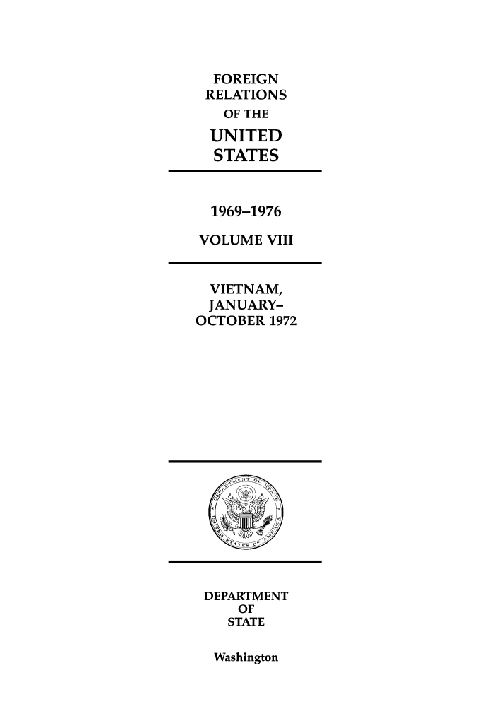 handle is hein.forrel/frusnf0020 and id is 1 raw text is: FOREIGN
RELATIONS
OF THE
UNITED
STATES

1969-1976
VOLUME VIII

VIETNAM,
JANUARY-
OCTOBER 1972

DEPARTMENT
OF
STATE

Washington


