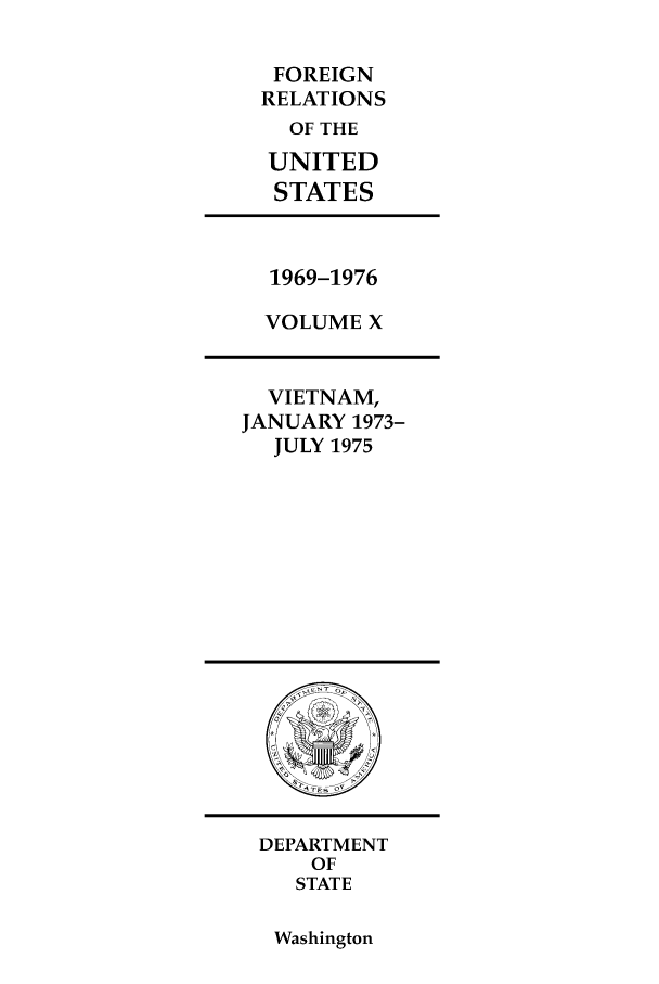 handle is hein.forrel/frusnf0022 and id is 1 raw text is: FOREIGN
RELATIONS
OF THE
UNITED
STATES
1969-1976
VOLUME X
VIETNAM,
JANUARY 1973-
JULY 1975

DEPARTMENT
OF
STATE

Washington



