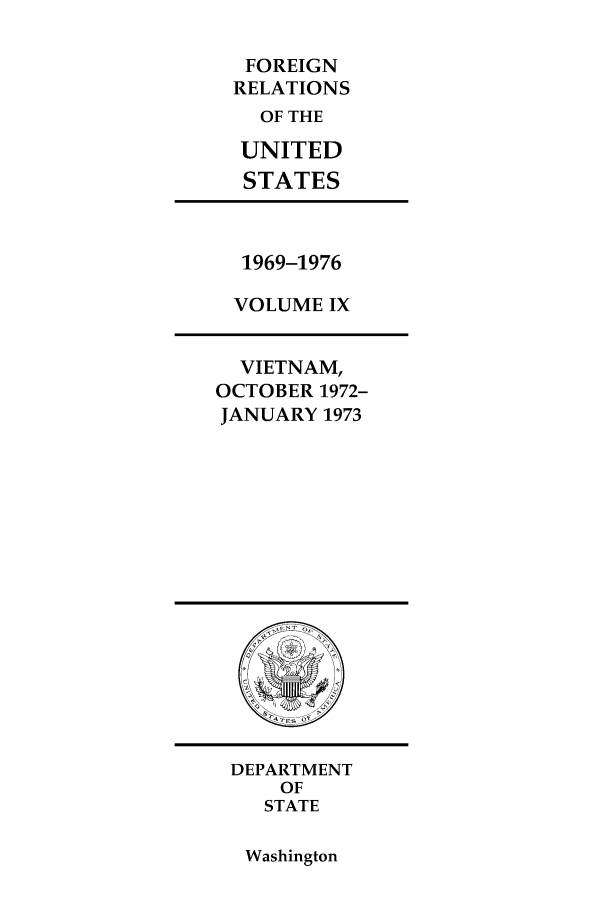 handle is hein.forrel/frusnf0023 and id is 1 raw text is: FOREIGN
RELATIONS
OF THE
UNITED
STATES

1969-1976
VOLUME IX

VIETNAM,
OCTOBER 1972-
JANUARY 1973

DEPARTMENT
OF
STATE

Washington


