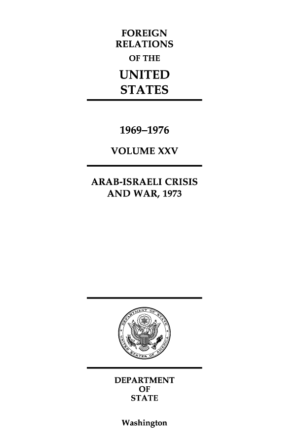 handle is hein.forrel/frusnf0025 and id is 1 raw text is: FOREIGN
RELATIONS
OF THE
UNITED
STATES

1969-1976
VOLUME XXV

ARAB-ISRAELI CRISIS
AND WAR, 1973

DEPARTMENT
OF
STATE

Washington


