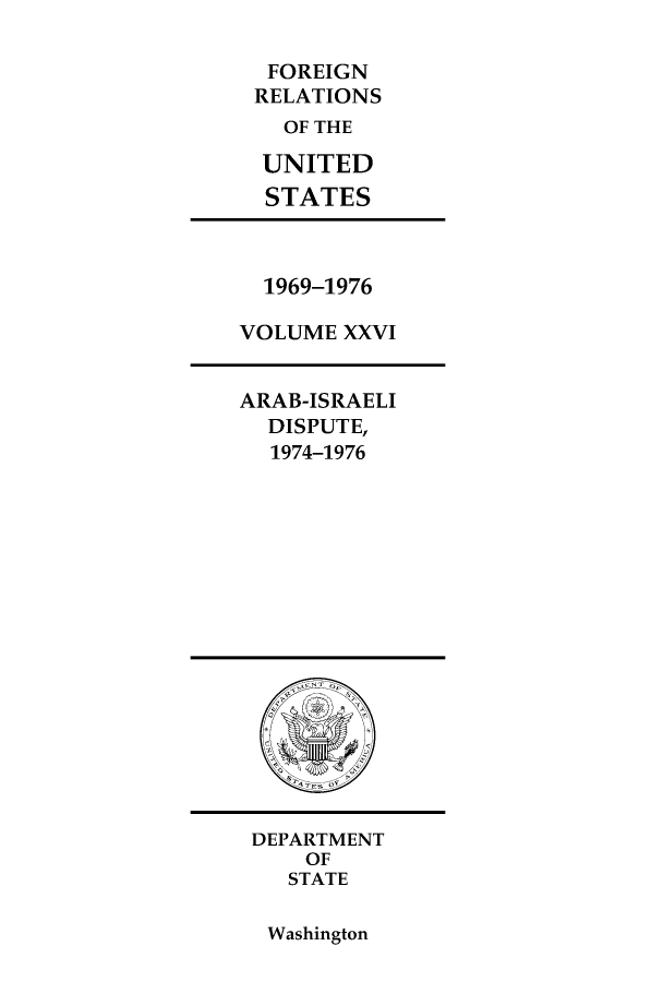 handle is hein.forrel/frusnf0026 and id is 1 raw text is: FOREIGN
RELATIONS
OF THE
UNITED
STATES

1969-1976
VOLUME XXVI
ARAB-ISRAELI
DISPUTE,
1974-1976

DEPARTMENT
OF
STATE

Washington


