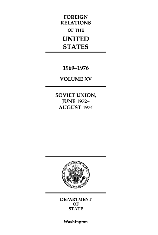 handle is hein.forrel/frusnf0031 and id is 1 raw text is: FOREIGN
RELATIONS
OF THE
UNITED
STATES

1969-1976
VOLUME XV

SOVIET UNION,
JUNE 1972-
AUGUST 1974

DEPARTMENT
OF
STATE

Washington


