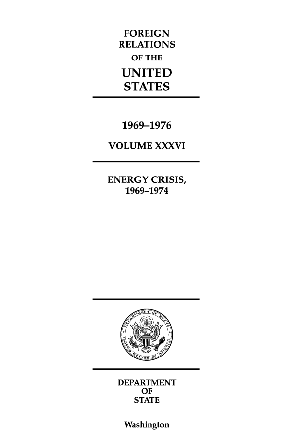 handle is hein.forrel/frusnf0032 and id is 1 raw text is: FOREIGN
RELATIONS
OF THE
UNITED
STATES

1969-1976
VOLUME XXXVI

ENERGY CRISIS,
1969-1974

DEPARTMENT
OF
STATE

Washington


