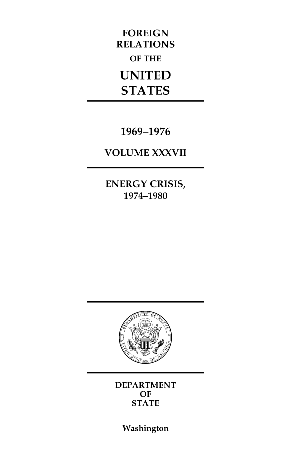 handle is hein.forrel/frusnf0039 and id is 1 raw text is: FOREIGN
RELATIONS
OF THE
UNITED
STATES

1969-1976
VOLUME XXXVII
ENERGY CRISIS,
1974-1980

DEPARTMENT
OF
STATE

Washington


