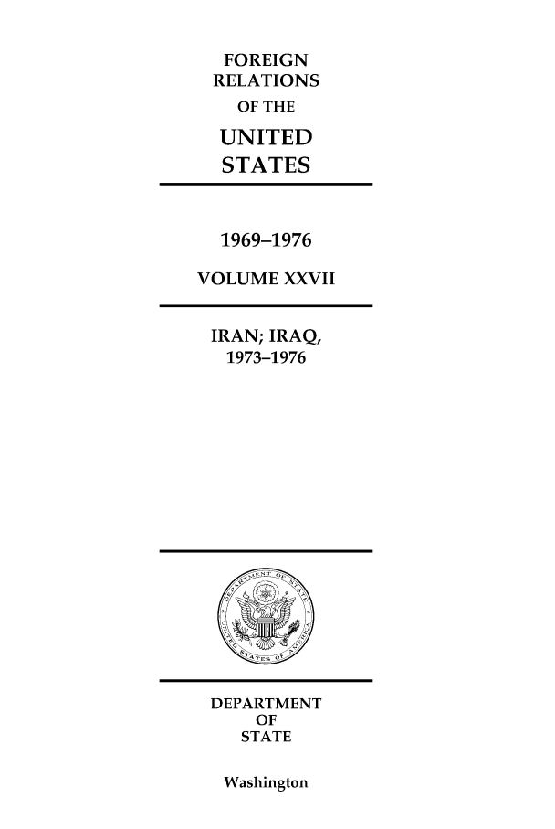 handle is hein.forrel/frusnf0041 and id is 1 raw text is: FOREIGN
RELATIONS
OF THE
UNITED
STATES

1969-1976
VOLUME XXVII
IRAN; IRAQ,
1973-1976

DEPARTMENT
OF
STATE

Washington


