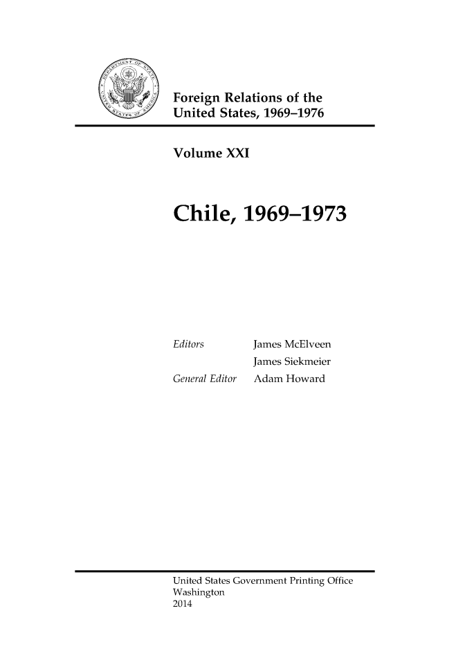 handle is hein.forrel/frusnf0044 and id is 1 raw text is: Foreign Relations of the
United States, 1969-1976

Volume XXI
Chile, 1969-1973

Editors
General Editor

James McElveen
James Siekmeier
Adam Howard

United States Government Printing Office
Washington
2014


