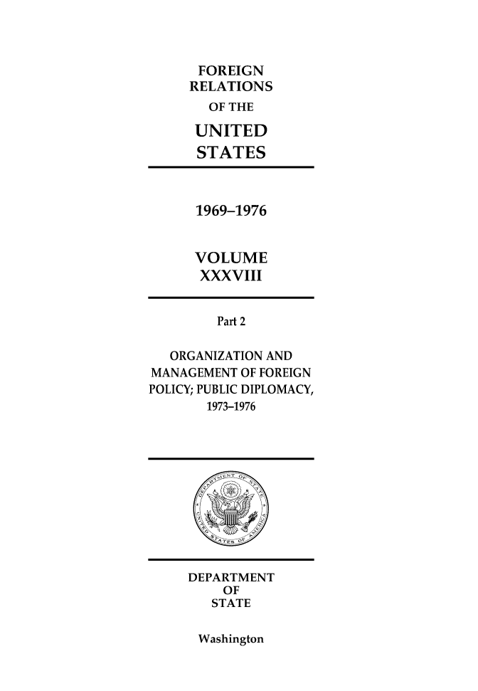 handle is hein.forrel/frusnf0046 and id is 1 raw text is: 



FOREIGN
RELATIONS
  OF THE

  UNITED
  STATES


1969-1976


VOLUME
XXXVIII


        Part 2

   ORGANIZATION AND
MANAGEMENT OF FOREIGN
POLICY; PUBLIC DIPLOMACY,
       1973-1976


DEPARTMENT
    OF
    STATE


Washington



