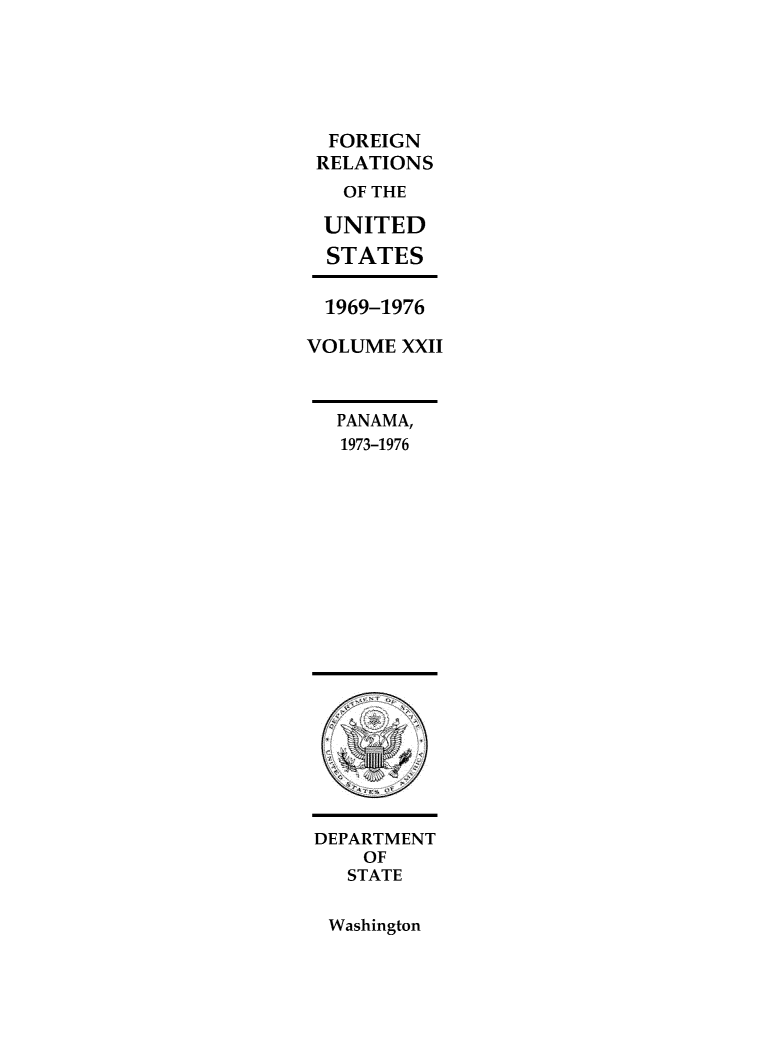 handle is hein.forrel/frusnf0048 and id is 1 raw text is: 





  FOREIGN
  RELATIONS
  OF THE

  UNITED
  STATES

  1969-1976

VOLUME  XXII



  PANAMA,
  1973-1976




















  DEPARTMENT
     OF
   STATE


Washington


