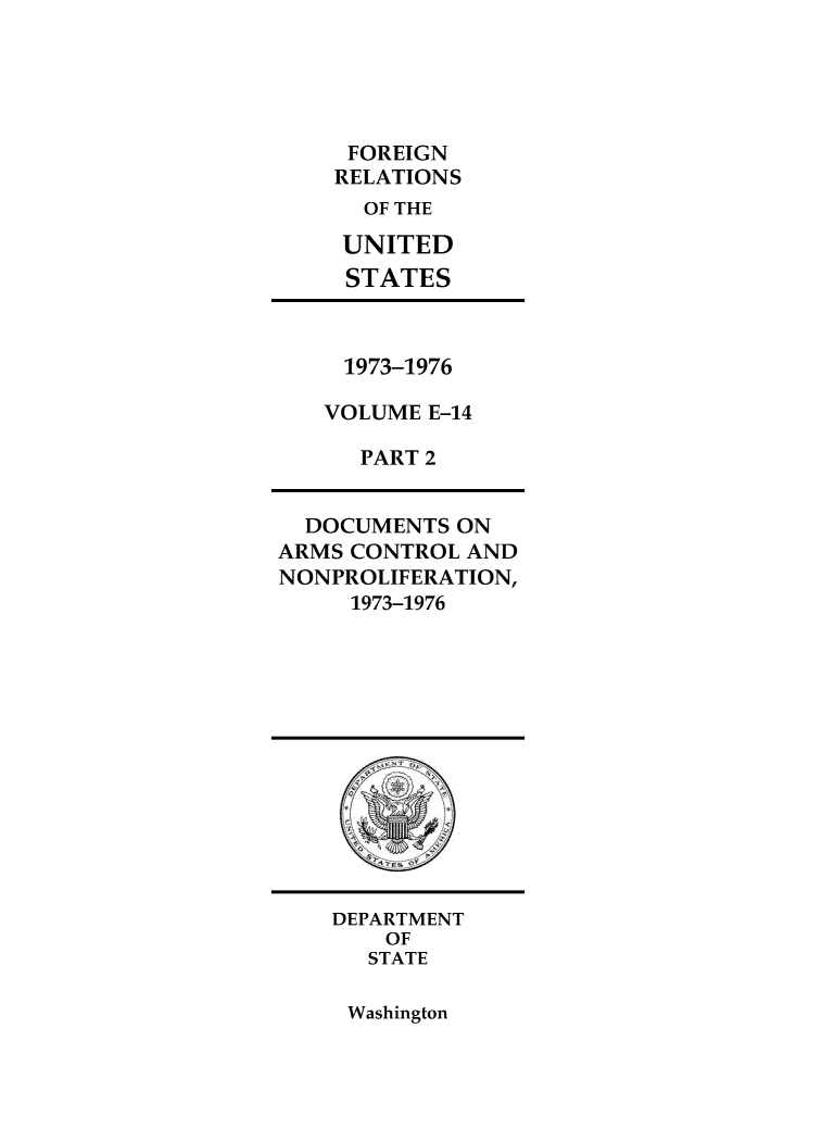 handle is hein.forrel/frusnf0049 and id is 1 raw text is: 





     FOREIGN
     RELATIONS
     OF THE

     UNITED
     STATES



     1973-1976

   VOLUME  E-14

      PART 2


  DOCUMENTS  ON
ARMS CONTROL AND
NONPROLIFERATION,
     1973-1976













     DEPARTMENT
        OF
      STATE


Washington


