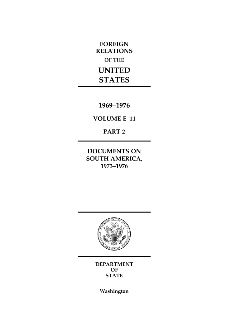 handle is hein.forrel/frusnf0051 and id is 1 raw text is: 





FOREIGN
RELATIONS
  OF THE

  UNITED
  STATES


1969-1976

VOLUME E-11

   PART 2


DOCUMENTS  ON
SOUTH AMERICA,
    1973-1976


DEPARTMENT
    OF
    STATE


Washington


Of


