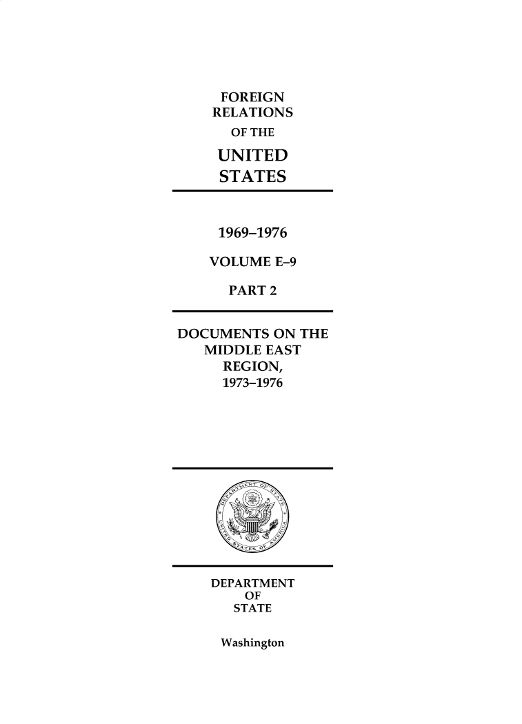 handle is hein.forrel/frusnf0055 and id is 1 raw text is: 





     FOREIGN
     RELATIONS
     OF THE

     UNITED
     STATES



     1969-1976

     VOLUME E-9

     PART 2


DOCUMENTS  ON THE
   MIDDLE EAST
     REGION,
     1973-1976













     DEPARTMENT
        OF
      STATE


Washington



