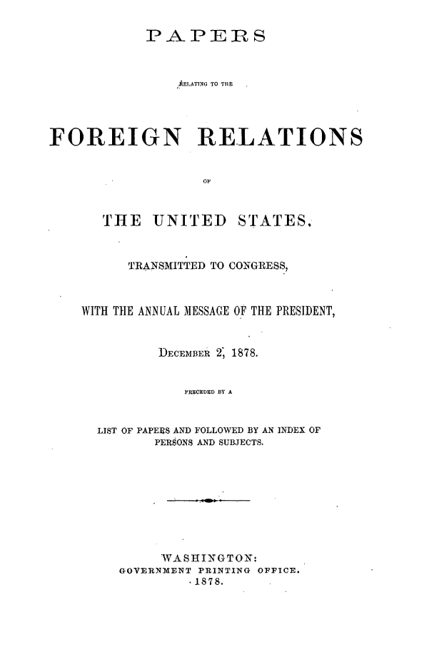 handle is hein.forrel/frusrh0002 and id is 1 raw text is: 

            PAPERS


                AELATING TO THE




FOREIGN RELATIONS


                   OF


THE UNITED


STATES.


      TRANSMITTED TO CONGRESS,



WITH THE ANNUAL MESSAGE OF THE PRESIDENT,


          DECEMBER' 2, 1878.


             PRECCDED BY A


  LIST OF PAPERS AND FOLLOWED BY AN INDEX OF
         PERSONS AND SUBJECTS.


     WASHINGTON:
GOVERNMENT PRINTING OFFICE.
         1878.


