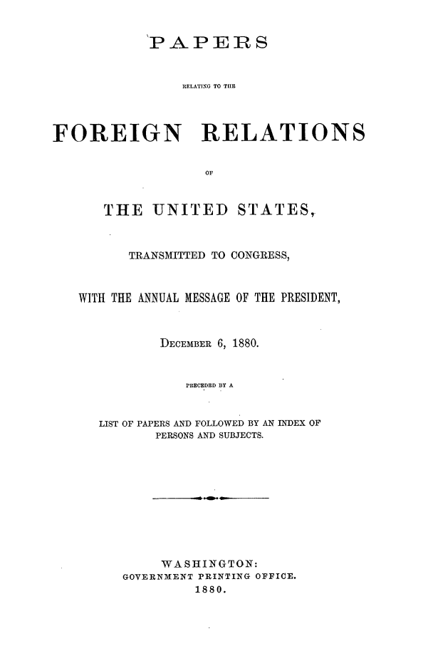 handle is hein.forrel/frusrh0004 and id is 1 raw text is: 


            'PAPERS


                RUELATING TO TIHE



FOREIGN RELATIONS

                   OF


THE UNITED


STATES,'


      TRANSMITTED TO CONGRESS,


WITH THE ANNUAL MESSAGE OF THE PRESIDENT,


          DECEMBER 6, 1880.


              PRECEDED BY A


   LIST OF PAPERS AND FOLLOWED BY AN INDEX OF
          PERSONS AND SUBJECTS.


     WASHINGTON:
GOVERNMENT PRINTING OFFICE.
         1880.


