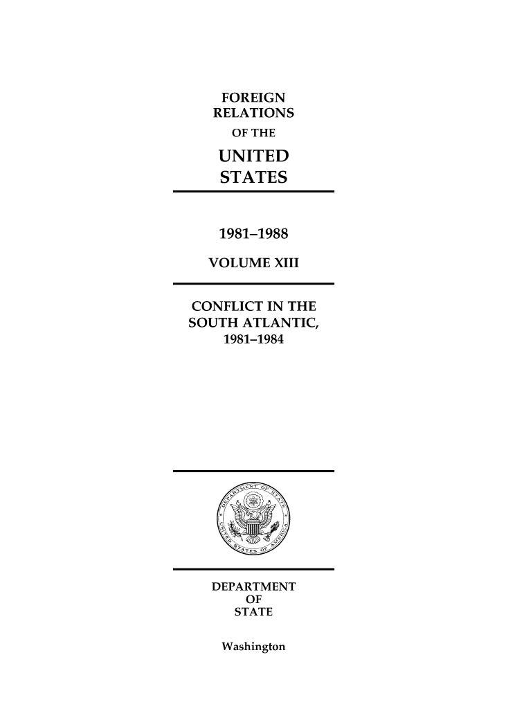 handle is hein.forrel/frusrr0001 and id is 1 raw text is: 





FOREIGN
RELATIONS
  OF THE

  UNITED
  STATES


1981-1988

VOLUME  XIII


CONFLICT IN THE
SOUTH ATLANTIC,
    1981-1984


DEPARTMENT
    OF
    STATE


Washington


