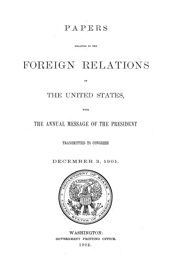 handle is hein.forrel/frustr0001 and id is 1 raw text is: 




            PAPERS


              ELATING TO THE



FOREIGN RELATIONS

                 OF


       rTiHE UNITED STATES,

                 WITH


   TlHE ANNUAL MESSAGE' OF TltE PRESIDENT


           TRANSMITTED TO CONGRESS


        DECEMBER 3, 1901.


    WASHINGTON:
GOVERNMENT PRINTING OFFICE.
       1902.


