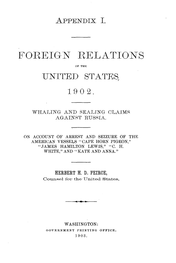 handle is hein.forrel/frustr0004 and id is 1 raw text is: 


APPENDIX I.


FOREIGN RELATIONS
                OF THE


UNITE ID


STATES,


            1902.


  WHALING AND SEALING CLAIMS
         AGAINST RUSSIA.


ON ACCOUNT OF ARREST AND SEIZURE OF THE
  AMERICAN VESSELS CAPE HORN PIGEON,
    JAMES HAMILTON LEWIS, C. H.
      WHITE, AND KATE AND ANNA.



         HERBERT H. D, PEIRCE,
     Counsel fbor the .Tnited States.







           WASHINGTON:
      GOVERNMENT PRINTING OFFICE.
               1903.


