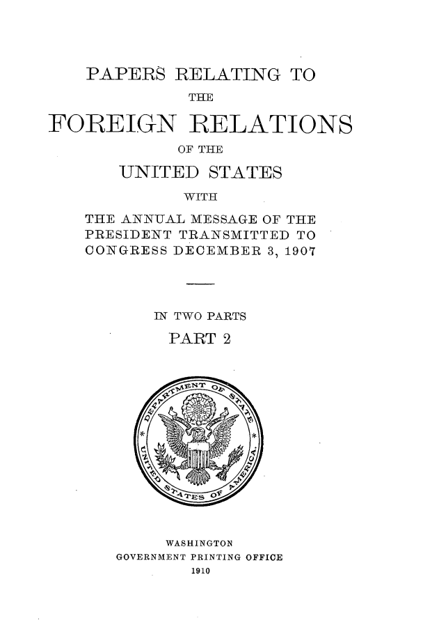 handle is hein.forrel/frustr0013 and id is 1 raw text is: 



    PAPERS RELATING TO
             THE

FOREIGN RELATIONS
            OF THE


UNITED


STATES


WITH


THE ANN-UAL MESSAGE OF THE
PRESIDENT TRANSMITTED TO
CONGRESS DECEMBER 3, 1907



       IN TWO PARTS
       PART 2


     WASHINGTON
GOVERNMENT PRINTING OFFICE
       1910


