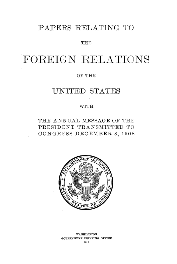 handle is hein.forrel/frustr0014 and id is 1 raw text is: 



   .PAPERS RELATING TO,

              THE


FOREIGN RELATIONS

             OF THE


   UNITED STATES

          WITH

THE ANNUAL MESSAGE OF THE
PRESIDENT TRANSMITTED TO
CONGRESS DECEMBER 8, 1908


    WASHINGTON
GOVERNMENT PRINTING OFFICE
     1912


