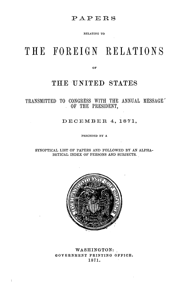handle is hein.forrel/frusug0002 and id is 1 raw text is: 

PAP ERS


                 RELATING TO



THE FOREIGN RELATIONS

                    OF


        THE UNITED STATES


TRANSMITTED TO


CONGRESS WITH THE ANNUAL MESSAGE'
OF THE PRESIDENT,


        DECEMBER 4, 1871,

              PRECEDED BY A


SYNOPTICAL LIST OF PAPERS AND FOLLOWED BY AN ALPHA-
     BETICAL INDEX OF PERSONS AND SUBJECTS.


      WASHINGTON:
GOVERNMENT PRINTING OFFICE.
          1871.


