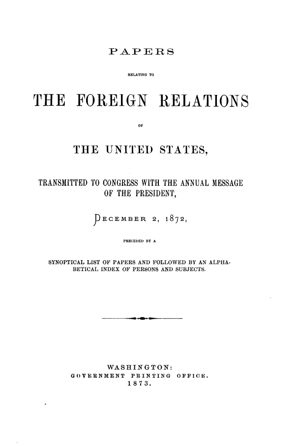 handle is hein.forrel/frusug0003 and id is 1 raw text is: 




               PA,.P E 1R S

                   RELATING TO


THE FOREIGN              RELATIONS

                     OF


THE UNITED STATES,


TRANSMITTED TO


CONGRESS WITH THE ANNUAL MESSAGE
OF THE PRESIDENT,


         ECEMBER     2, 1872,

               PRECEDED BY A

SYNOPTICAL LIST OF PAPERS AND FOLLOWED BY AN ALPHA-
     BETICAL INDEX OF PERSONS AND SUBJECTS.


       WASHINGTON:
GOVERNMENT PRINTING OFFICE.
           1873.


