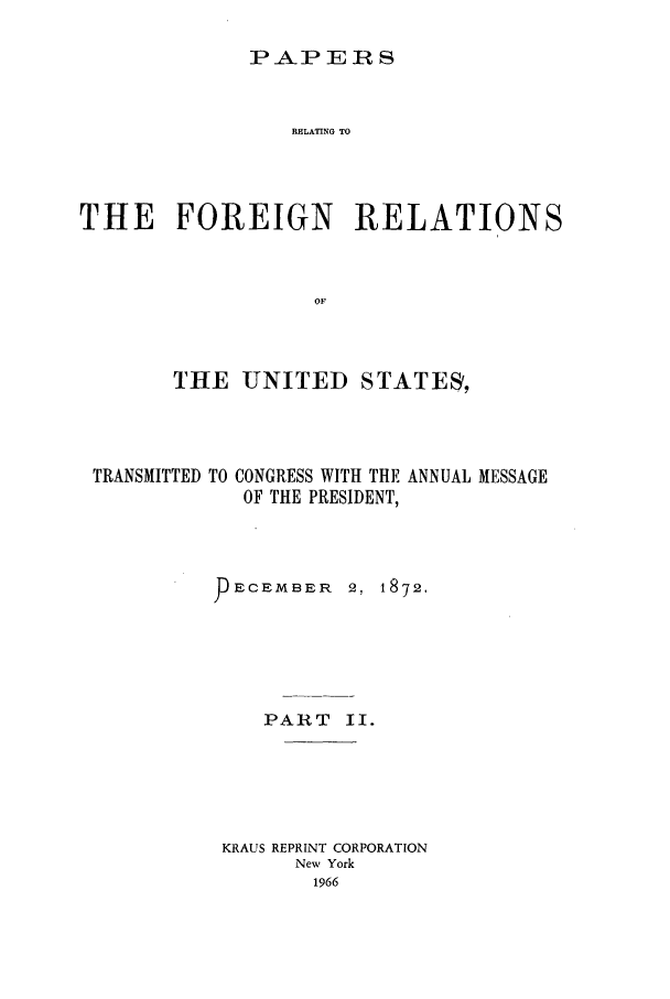 handle is hein.forrel/frusug0004 and id is 1 raw text is: 

PAJP ERS


                 RELATING TO




THE FOREIGN RELATIONS



                   OF



        THE UNITED STATES,


TRANSMITTED TO


CONGRESS WITH THE ANNUAL MESSAGE
OF THE PRESIDENT,


ECEMBER   2, 1872.






   PART II.






KRAUS REPRINT CORPORATION
      New York
      1966


