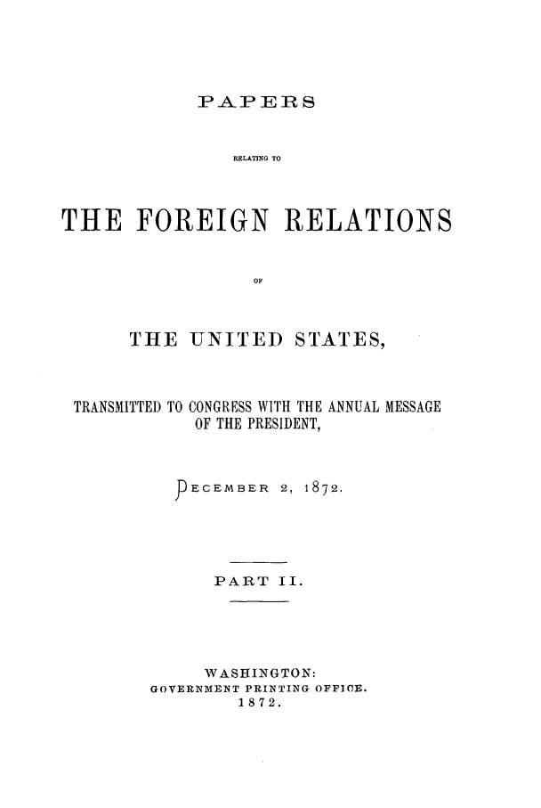 handle is hein.forrel/frusug0006 and id is 1 raw text is: 




PAPERS


                RELATING TO



THE FOREIGN RELATIONS


                  OF



      THE UNITED STATES,


TRANSMITTED TO


CONGRESS WITH THE ANNUAL MESSAGE
OF THE PRESIDENT,


  -ECEMBER 2, 1872.





      PART II.





      WASHINGTON:
GOVERNMENT PRINTING OFFICE.
        1872.


