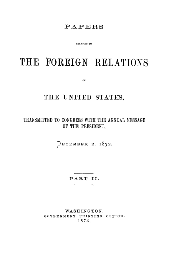 handle is hein.forrel/frusug0007 and id is 1 raw text is: 



PAPERS


                RELATING TO



THE FOREIGN          RELATIONS


                  OF


       THE UNITED STATE:S,


TRANSMITTED


TO CONGRESS WITH THE ANNUAL MESSAGE
  OF THE PRESIDENT,


     ECEMBER 2, 1872.





       PART II.





       WASHINGTON:
GOVERNM1ENT PRINTING OFFICE.
         1873.


