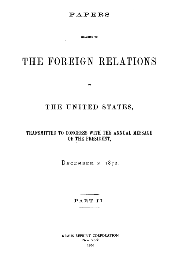 handle is hein.forrel/frusug0008 and id is 1 raw text is: 

PAPERS


                RLATING TO




THE FOREIGN RELATIONS


                  OF



      THE UNITED STATES,


TRANSMITTED TO


CONGRESS WITH THE ANNUAL MESSAGE
OF THE PRESIDENT,


DECEMBER 2, 1872.






    PART II.





KRAUS REPRINT CORPORATION
      New York
      1966


