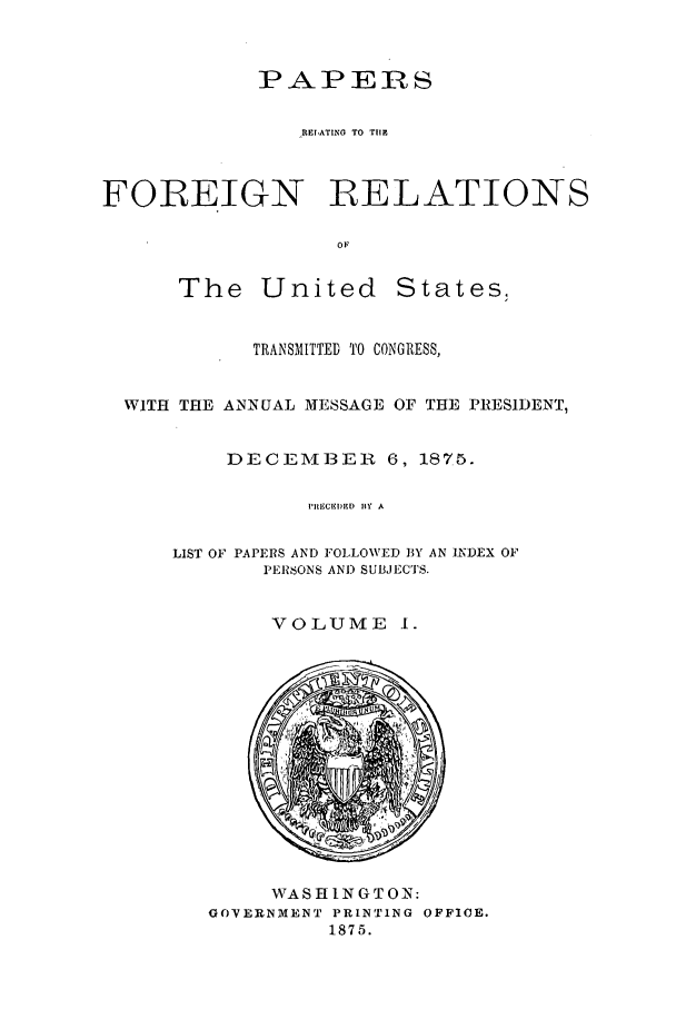 handle is hein.forrel/frusug0013 and id is 1 raw text is: 


            PAPERS

               ,REIATING TO THE



FOREIGN           :RELATIONS

                  OF


The United


States.


          TRANSMITTED TO CONGRESS,


WITH THE ANNUAL MESSAGE OF THE PIESIDENT,


        DECEMWBEICR 6, 1875.

              I'IECBI)ED  BY A

    LIST OF PAPERS AND FOLLOWED BY AN INDEX OF
           PEISONS ANI) SUBJECTS.


VOLUME I.


     WASHINGTON:
GOVERNMENT PRINTING OFFICE.
         1875.


