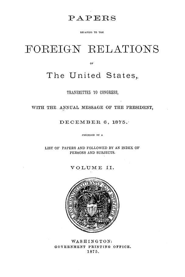 handle is hein.forrel/frusug0014 and id is 1 raw text is: 


            PAPERS

                REIATING TO TIIE



FOREIGN           RELATIONS

                   OF


The United


States,,


          TRANSMITTED T'0 CONGRESS,


WITH THE ANNUAL MESSAGE OF THE PRESIDENT,


        DECEMBER     6, 1875.-

              PRICEI)ED BY A

    LIST OF PAPERS AND FOLLOWED BY AN INDEX OF
           PERSONS AND SUBJECTS.


VOLUME II.


     WASHINGTON:
GOVERNMENT PRINTING OFFICE.
         1875.


