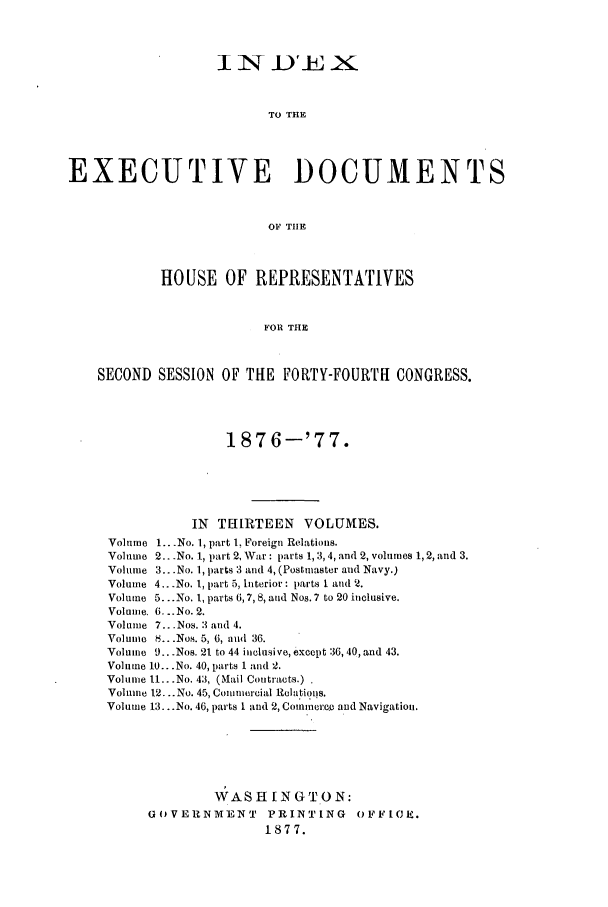 handle is hein.forrel/frusug0015 and id is 1 raw text is: 






                         TO THE



EXECUTIVE DOCUMENTS


                         OF THE



            HOUSE OF REPRESENTATIVES


                         FOR THE


    SECOND SESSION OF THE FORTY-FOURTH CONGRESS.



                    1876-'77.





                IN THIRTEEN   VOLUMES.
     Volume 1.. .No. 1, part 1, Foreign Relations.
     Volume 2.. .No. 1, part 2, War: parts 1,3,4, and 2, volumes 1, 2, and 3.
     Volume 3...No. 1, parts 3 and 4, (Postmaster and Navy.)
     Volume 4...No. 1, p-rt 5, Interior: parts 1 and '2.
     Volume 5...No. 1, parts 6,7,8, and Nos. 7 to 20 inclusive.
     Volume. 6. ..No. 2.
     Volume 7...Nos. 3 and 4.
     Volume 8.. .Nos. 5, 6, and 36.
     Volume 9...Nos. 21 to 44 inclusive, except 36, 40, and 43.
     Volume 10...No. 40, parts I and 2.
     Volume 11...No. 43, (MLail Contracts.)
     Volume 12... No. 45, Commercial Relations.
     Volume 13.. .No. 46, parts 1 and 2, Commerce and Navigation.




                   WASH[NGTON:

          G(OVERNMVENT   PRINTING   O1PFFCH.
                         1877.


