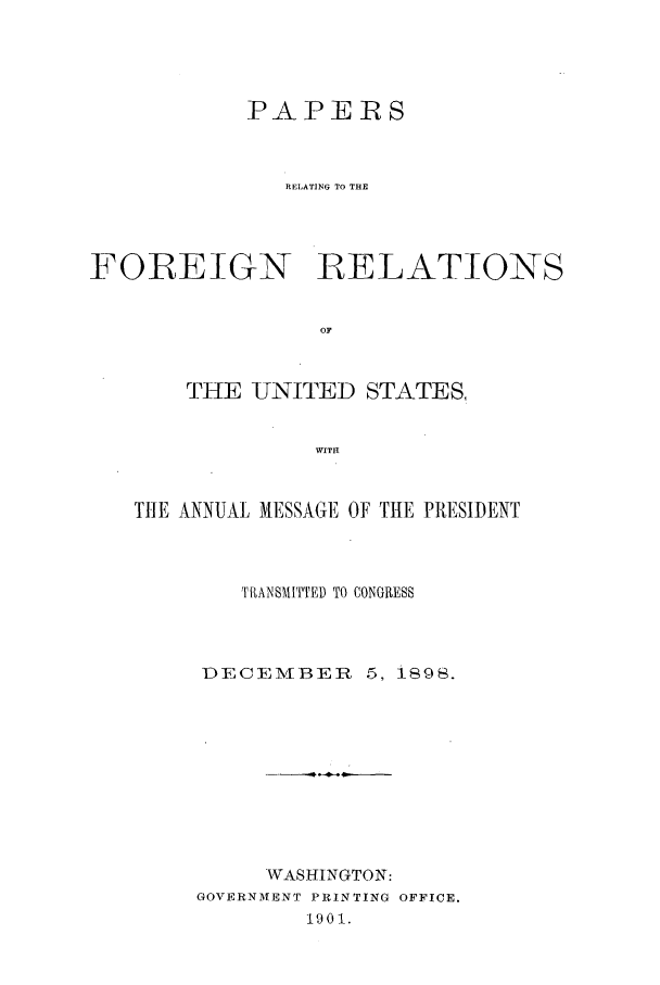 handle is hein.forrel/fruswk0002 and id is 1 raw text is: 




            PAPERS



               RELATING To THE




FOREIGN RELATIONS


                 OF


       THE UNITED STATES,


                 WITH


   THE ANNUAL MESSAGE OF TIHE PRESIDENT



           TRANSMITTED TO CONGRESS



        DECEMBER 5, 1898.










             WASHINGTON:
        GOVERNMENT PRINTING OFFICE.
                1901.


