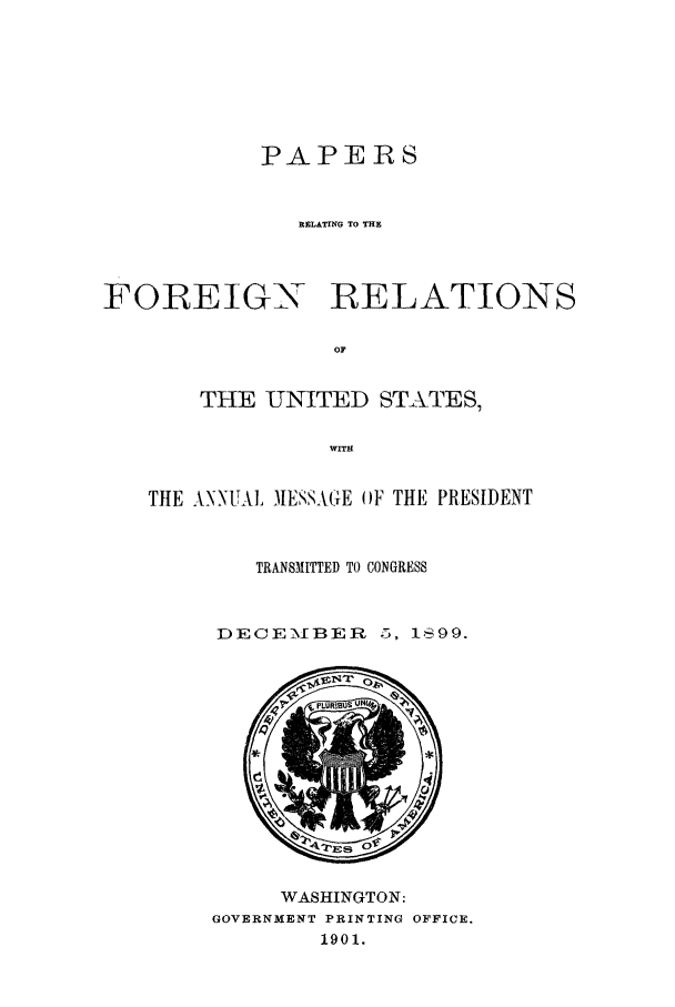 handle is hein.forrel/fruswk0003 and id is 1 raw text is: 







            PAPERS


               RELATING TO THE



FOREIGN RELATIONS

                 OF


       THE UNITED STATES,

                 WITH


   THE ANNUAL MESSAGE OF THE PRESIDENT


           TRANSMITTED TO CONGRESS


         DECEMIBER 5, Is99.


     WASHINGTON:
GOVERNMENT PRINTING OFFICE.
        1901.


