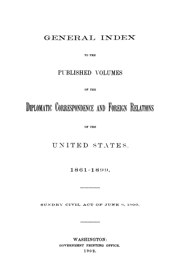 handle is hein.forrel/fruswk0004 and id is 1 raw text is: 





GEIN-EIRAL INDEX


            TO THE


    PUBLISHED VOLUMES


            OF THE


DIPLOMATIC CORRESPONDENCE AND FOREIGN RELATIONS


                  OF THE


        UNITED STATES.


         1861-1899.





Su2NDRHY CIVIL AlCT OF JTUNE 0, 1900.





          WASHINGTON:
      GOVERNM(ENT PRINTING OFFICE.
             1902.


