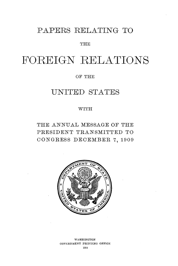 handle is hein.forrel/fruswt0001 and id is 1 raw text is: 



    PAPERS RELATING TO

              THE


FOBEIGN RELATIONS

             OF THE


   UNITED STATES


          WITH


THE ANN-UAL MESSAGE OF THE
PRESIDENT TRANSMITTED TO
CONGRESS DECEMBER 7, 1909


   WASHINGTON
GOVERNMENT PRINTING OFFICE
      1914


