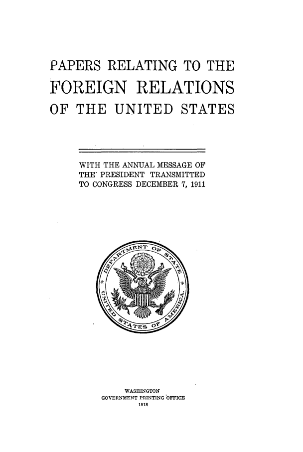 handle is hein.forrel/fruswt0003 and id is 1 raw text is: 




PAPERS RELATING TO THE

FOREIGN RELATIONS


OF THE UNITED


STATES


WITH THE ANNUAL MESSAGE OF
THE' PRESIDIENT TRANSMITTED
TO CONGRESS DECEMBER 7, 1911


    WASHINGTON
GOVERNMENT PRINTING OFFICE
      1918


