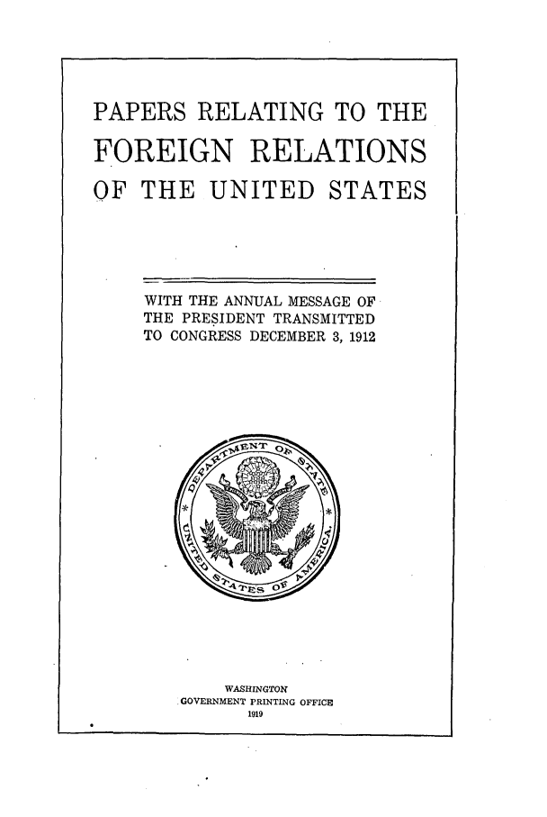 handle is hein.forrel/fruswt0004 and id is 1 raw text is: 




PAPERS RELATING TO THE

FOREIGN RELATIONS


OF THE UNITED


STATES


WITH THE ANNUAL MESSAGE OF
THE PRESIDENT TRANSMITTED
TO CONGRESS DECEMBER 3, 1912


    WASHINGTON
.GOVERNMENT PRINTING OFFICE
      1919


